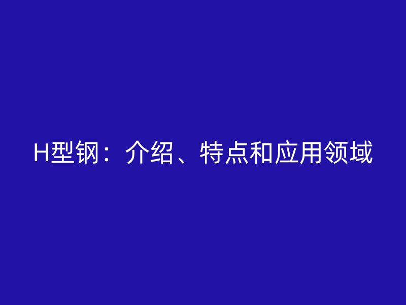 H型鋼：介紹、特點(diǎn)和應(yīng)用領(lǐng)域