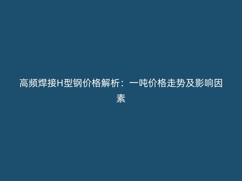 高頻焊接H型鋼價(jià)格解析：一噸價(jià)格走勢及影響因素