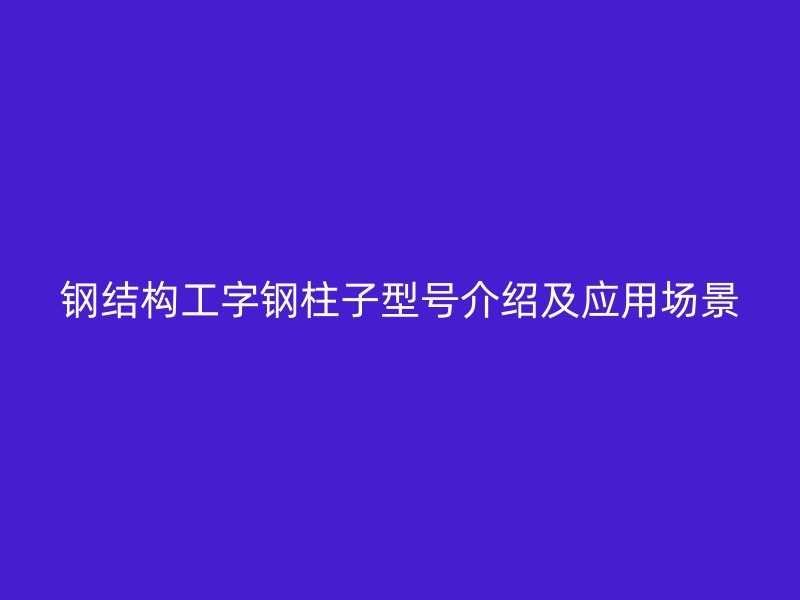 鋼結(jié)構(gòu)工字鋼柱子型號(hào)介紹及應(yīng)用場(chǎng)景