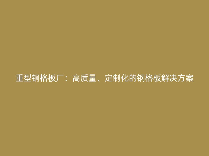重型鋼格板廠：高質(zhì)量、定制化的鋼格板解決方案