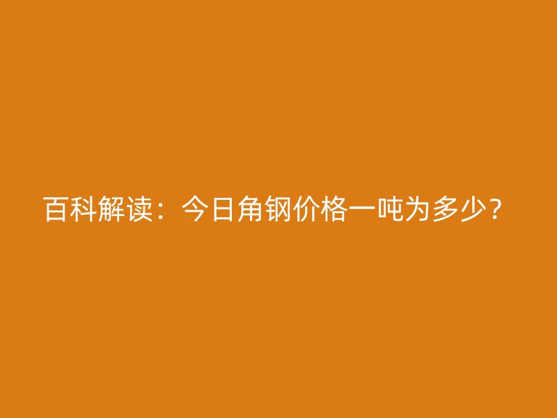 百科解讀：今日角鋼價格一噸為多少？