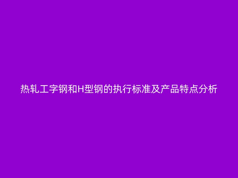 熱軋工字鋼和H型鋼的執(zhí)行標(biāo)準(zhǔn)及產(chǎn)品特點(diǎn)分析