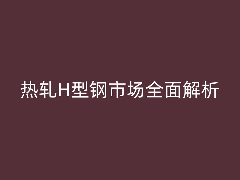 熱軋H型鋼市場(chǎng)全面解析