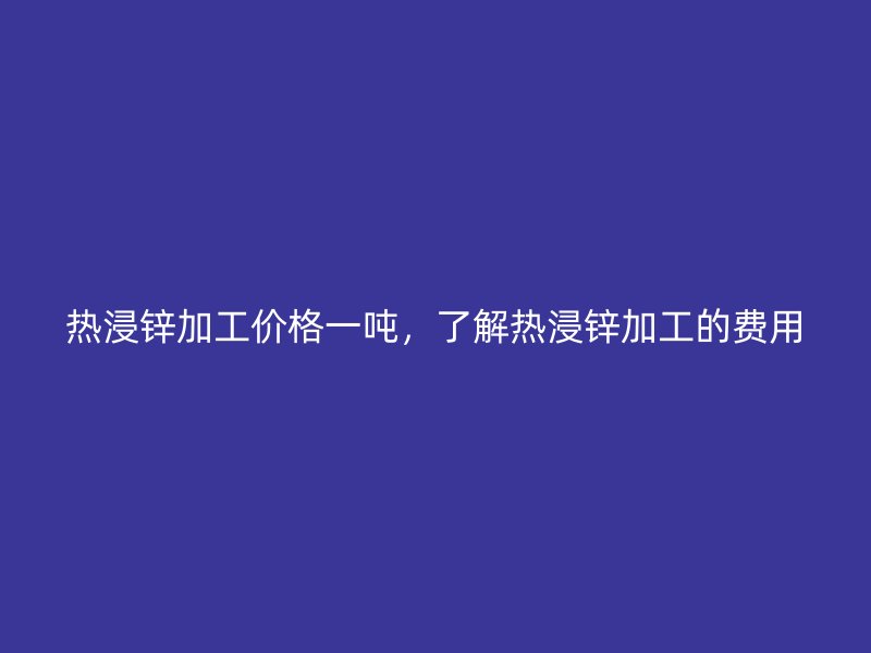 熱浸鋅加工價(jià)格一噸，了解熱浸鋅加工的費(fèi)用