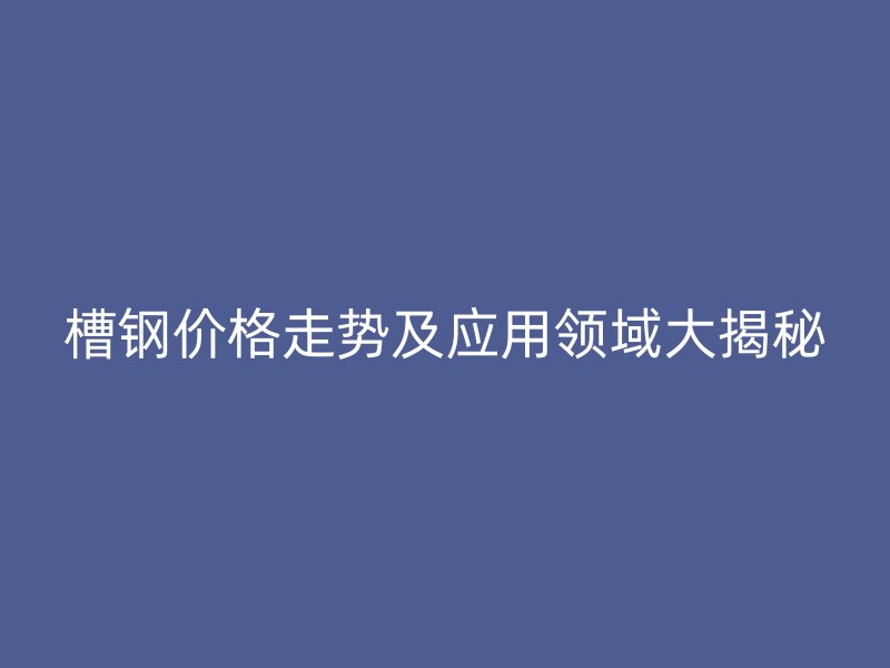 槽鋼價(jià)格走勢及應(yīng)用領(lǐng)域大揭秘