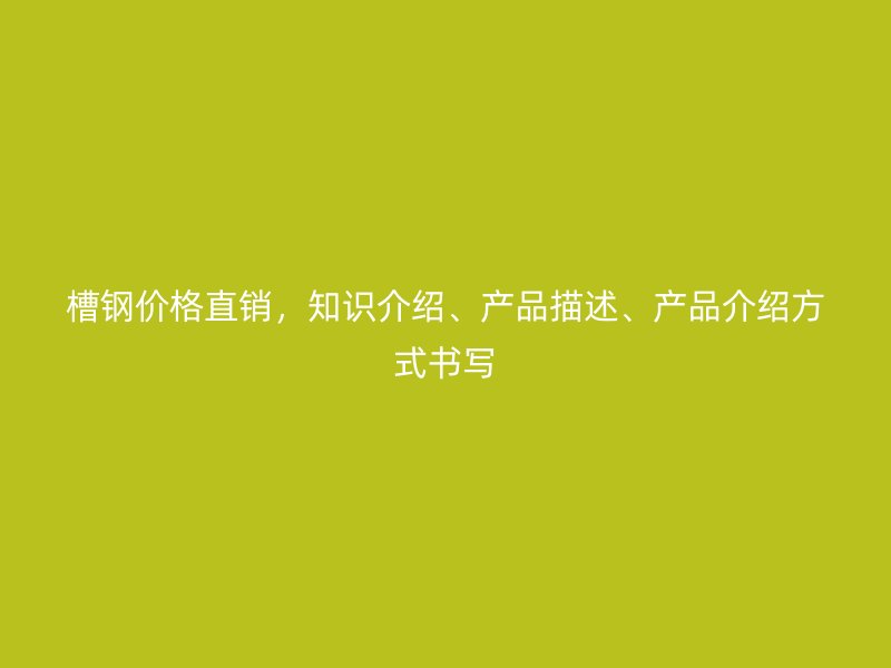 槽鋼價格直銷，知識介紹、產(chǎn)品描述、產(chǎn)品介紹方式書寫