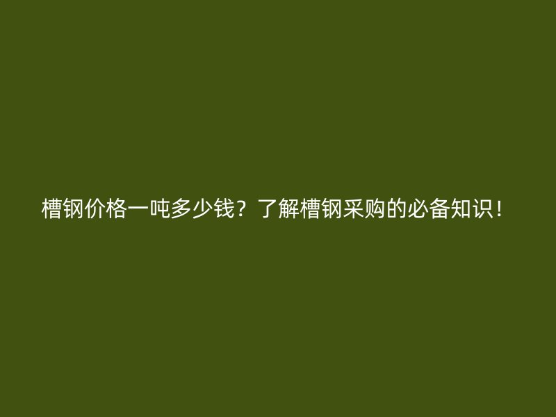 槽鋼價(jià)格一噸多少錢？了解槽鋼采購的必備知識(shí)！