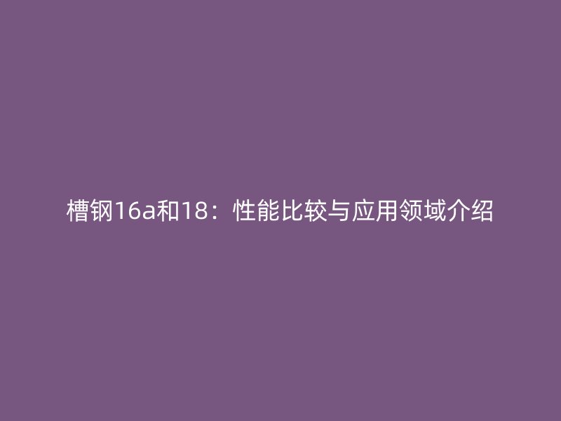 槽鋼16a和18：性能比較與應(yīng)用領(lǐng)域介紹