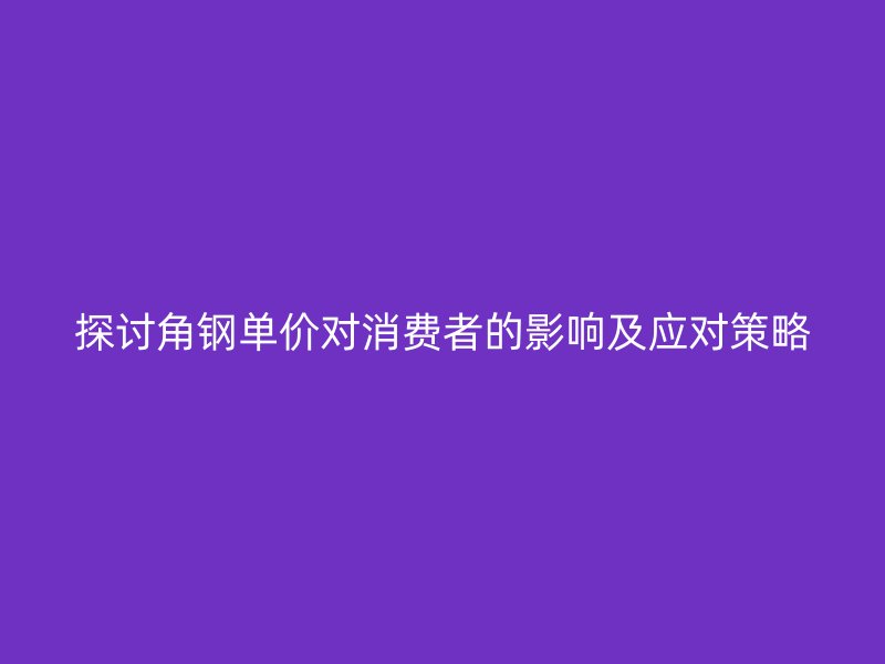 探討角鋼單價對消費者的影響及應(yīng)對策略