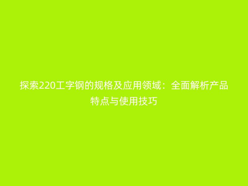 探索220工字鋼的規(guī)格及應(yīng)用領(lǐng)域：全面解析產(chǎn)品特點與使用技巧