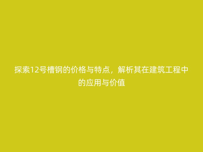探索12號槽鋼的價格與特點，解析其在建筑工程中的應用與價值