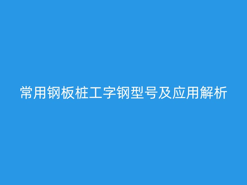 常用鋼板樁工字鋼型號(hào)及應(yīng)用解析