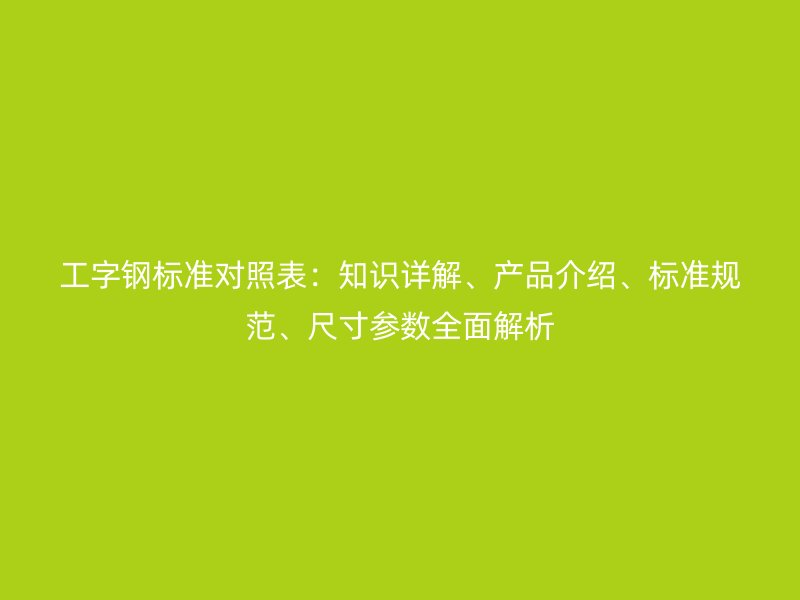 工字鋼標(biāo)準(zhǔn)對(duì)照表：知識(shí)詳解、產(chǎn)品介紹、標(biāo)準(zhǔn)規(guī)范、尺寸參數(shù)全面解析