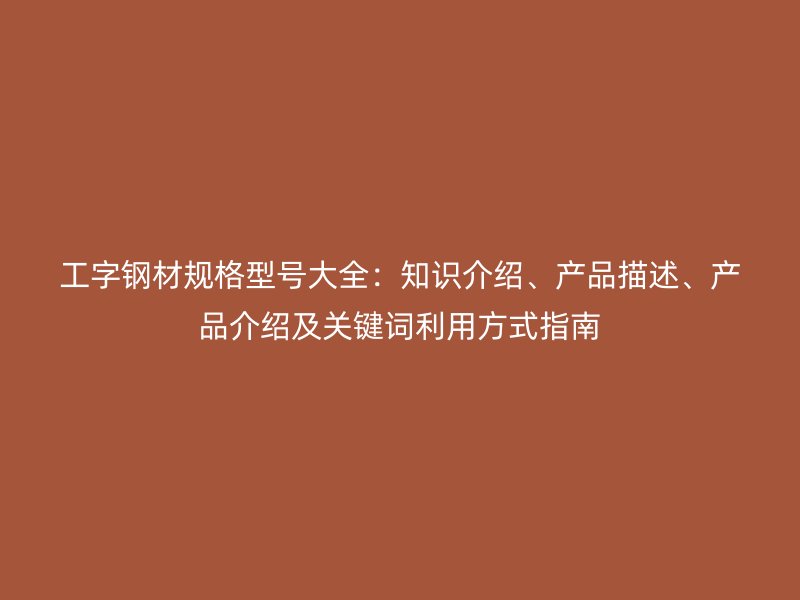 工字鋼材規(guī)格型號(hào)大全：知識(shí)介紹、產(chǎn)品描述、產(chǎn)品介紹及關(guān)鍵詞利用方式指南