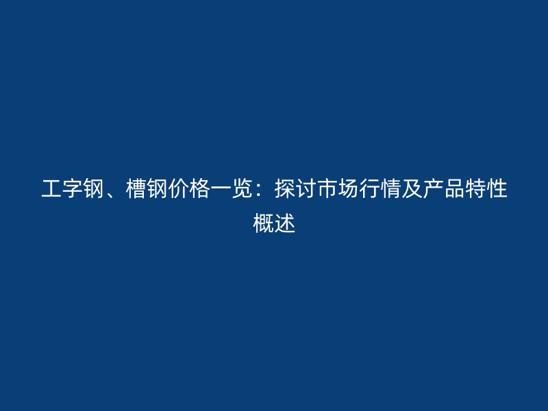 工字鋼、槽鋼價格一覽：探討市場行情及產(chǎn)品特性概述