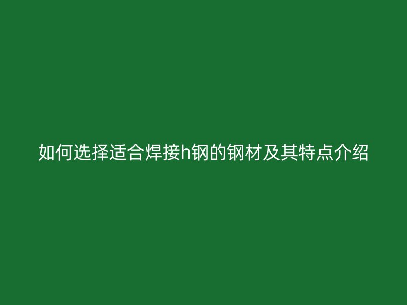 如何選擇適合焊接h鋼的鋼材及其特點(diǎn)介紹