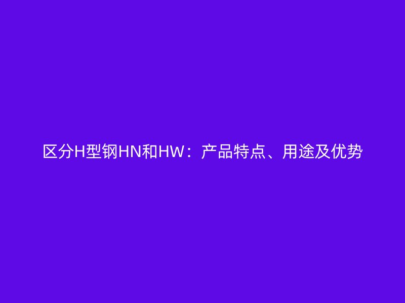區(qū)分H型鋼HN和HW：產(chǎn)品特點、用途及優(yōu)勢