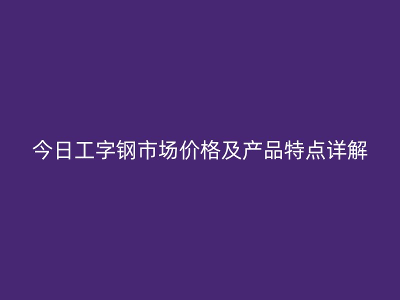今日工字鋼市場價格及產(chǎn)品特點詳解