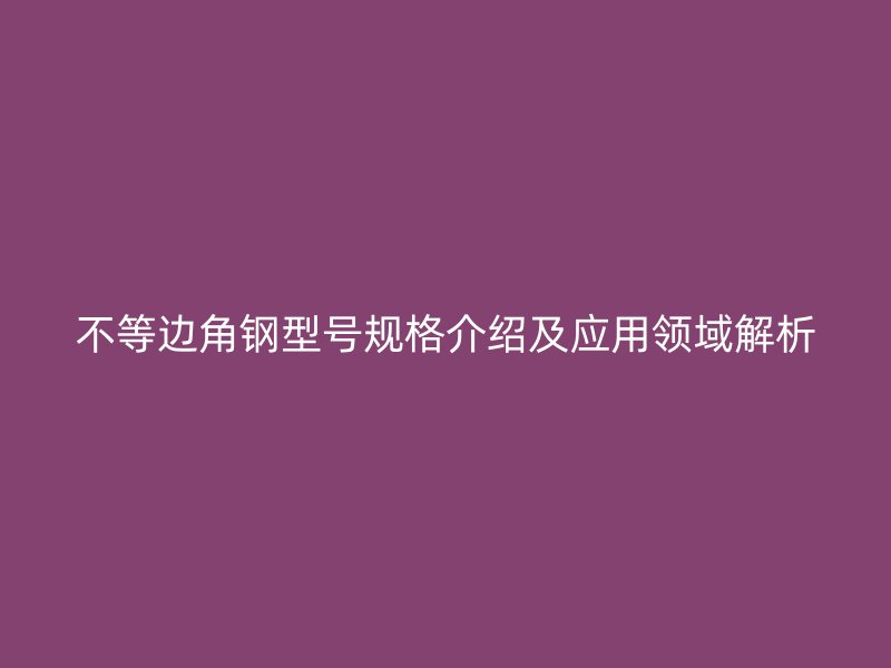 不等邊角鋼型號(hào)規(guī)格介紹及應(yīng)用領(lǐng)域解析