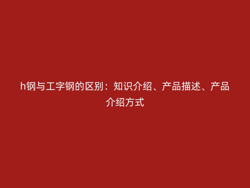 h鋼與工字鋼的區(qū)別：知識介紹、產(chǎn)品描述、產(chǎn)品介紹方式
