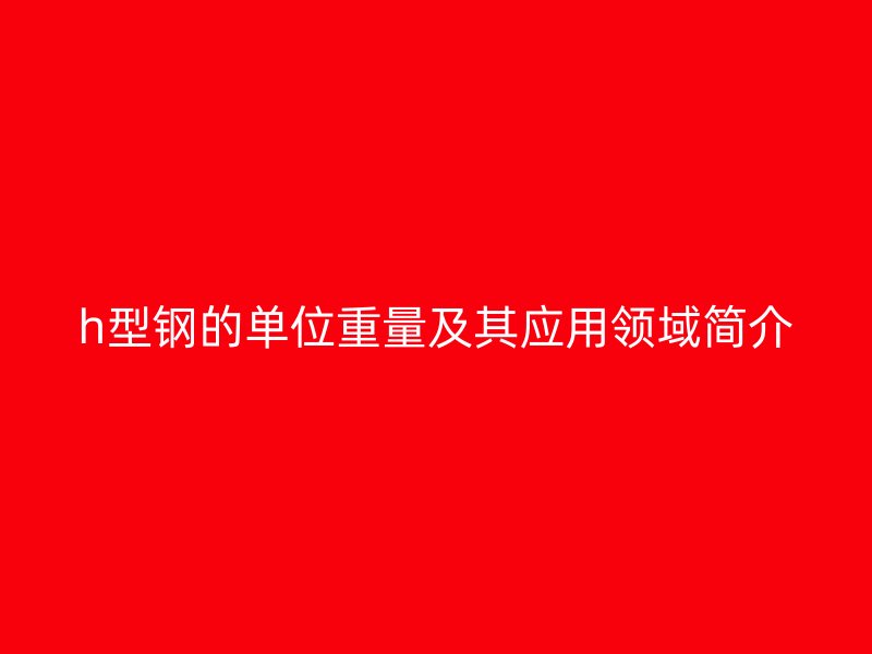 h型鋼的單位重量及其應(yīng)用領(lǐng)域簡介