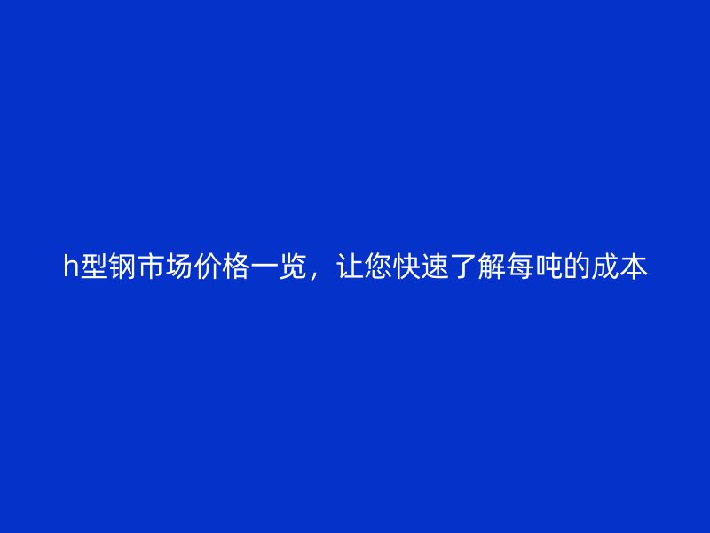 h型鋼市場(chǎng)價(jià)格一覽，讓您快速了解每噸的成本