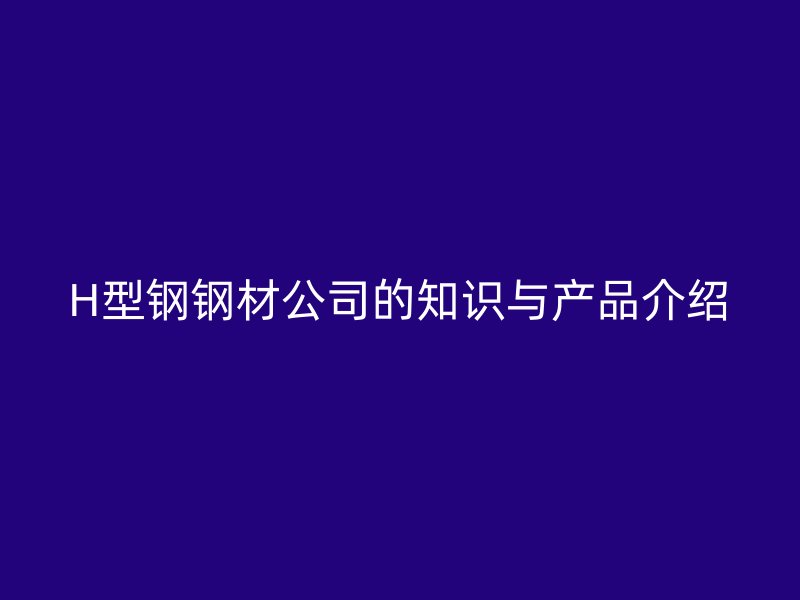 H型鋼鋼材公司的知識與產(chǎn)品介紹