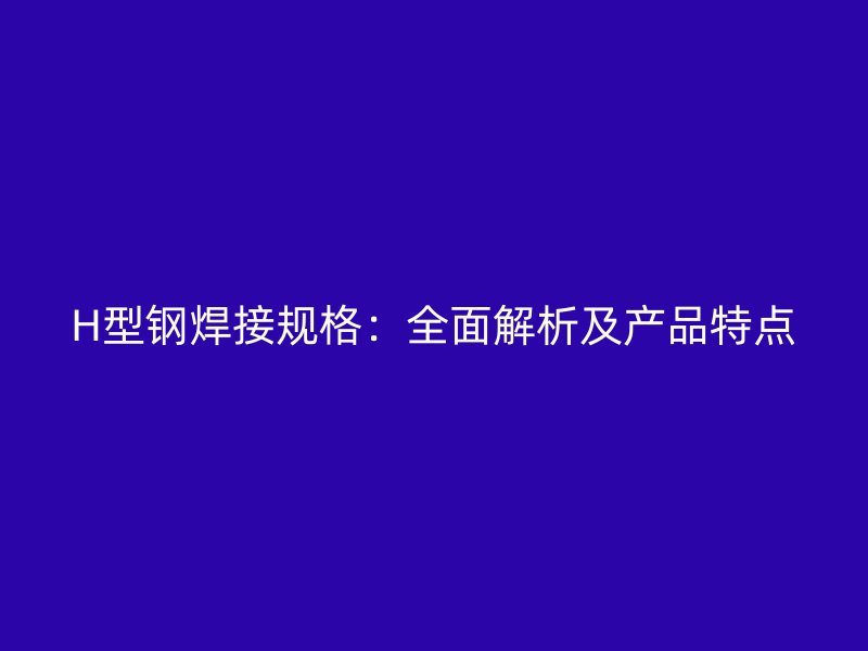H型鋼焊接規(guī)格：全面解析及產(chǎn)品特點
