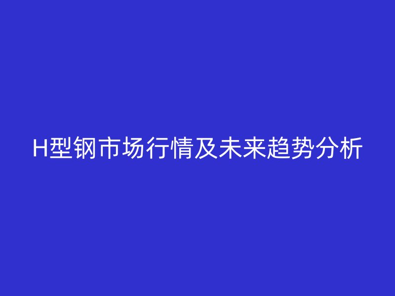 H型鋼市場(chǎng)行情及未來(lái)趨勢(shì)分析