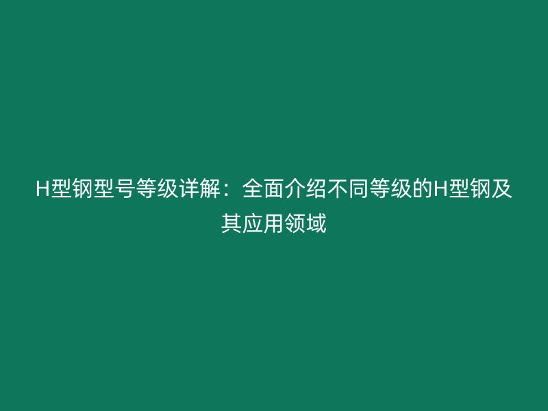 H型鋼型號(hào)等級(jí)詳解：全面介紹不同等級(jí)的H型鋼及其應(yīng)用領(lǐng)域