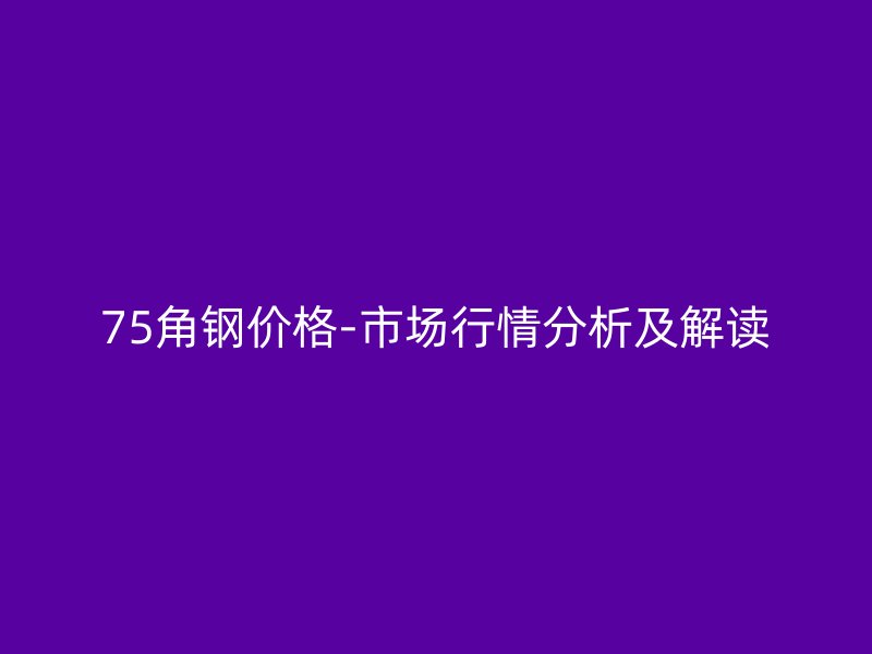 75角鋼價(jià)格-市場(chǎng)行情分析及解讀
