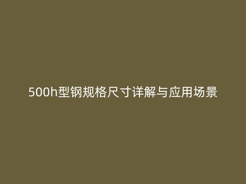 500h型鋼規(guī)格尺寸詳解與應(yīng)用場(chǎng)景