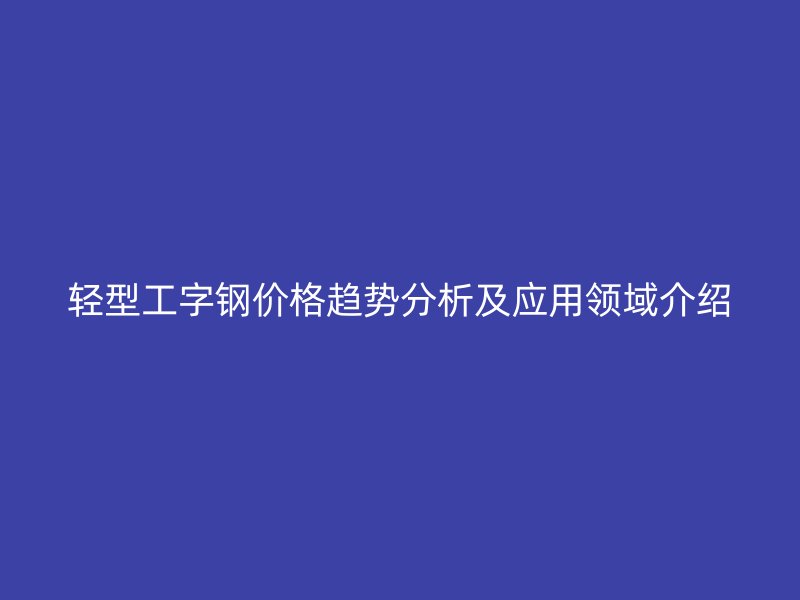 輕型工字鋼價(jià)格趨勢(shì)分析及應(yīng)用領(lǐng)域介紹