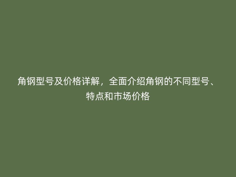 角鋼型號(hào)及價(jià)格詳解，全面介紹角鋼的不同型號(hào)、特點(diǎn)和市場(chǎng)價(jià)格