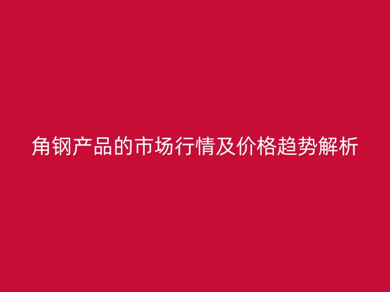 角鋼產(chǎn)品的市場行情及價格趨勢解析