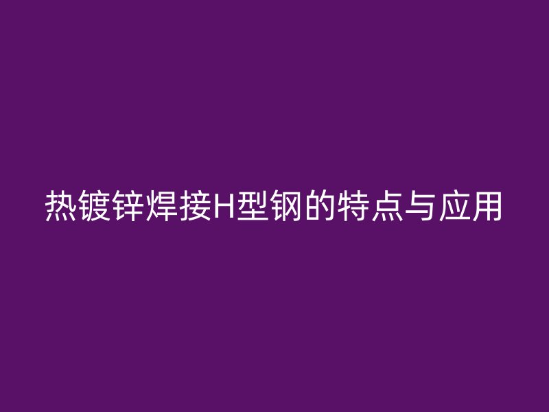 熱鍍鋅焊接H型鋼的特點(diǎn)與應(yīng)用