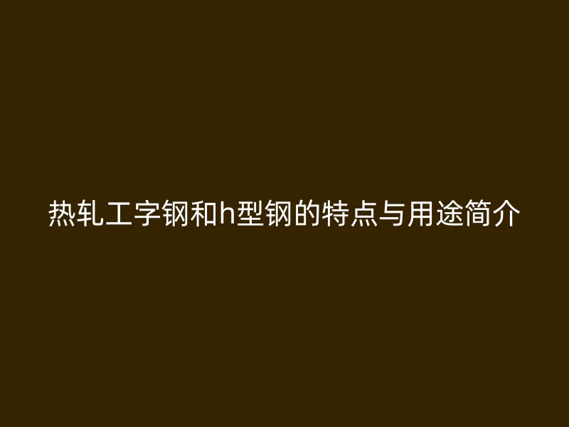 熱軋工字鋼和h型鋼的特點與用途簡介