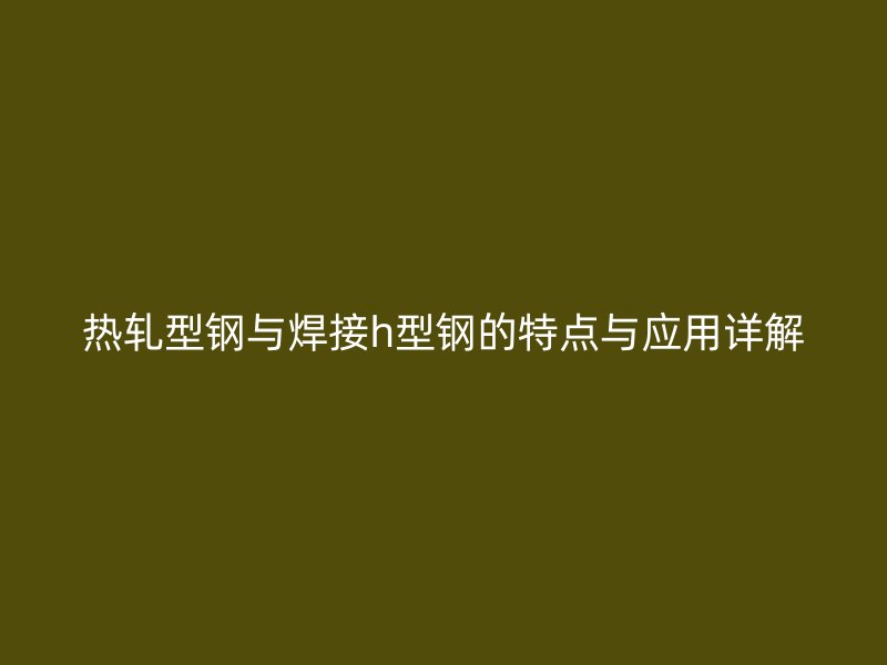 熱軋型鋼與焊接h型鋼的特點(diǎn)與應(yīng)用詳解