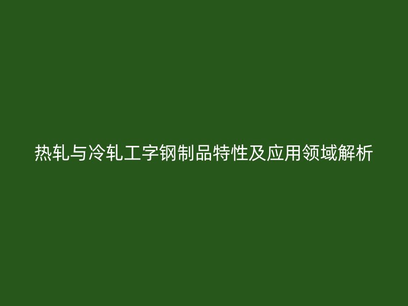 熱軋與冷軋工字鋼制品特性及應(yīng)用領(lǐng)域解析