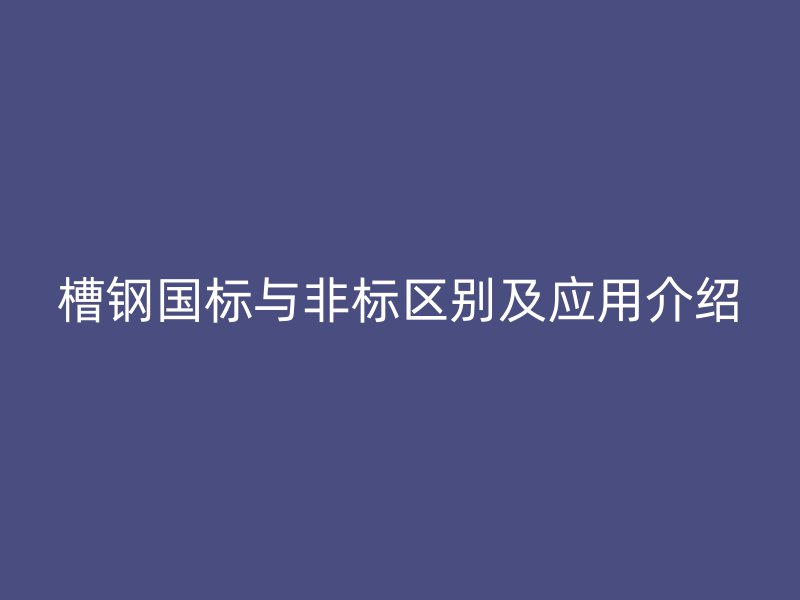 槽鋼國標(biāo)與非標(biāo)區(qū)別及應(yīng)用介紹