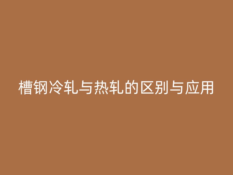 槽鋼冷軋與熱軋的區(qū)別與應(yīng)用