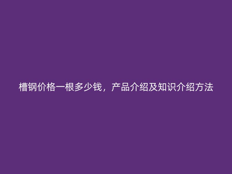 槽鋼價(jià)格一根多少錢，產(chǎn)品介紹及知識(shí)介紹方法