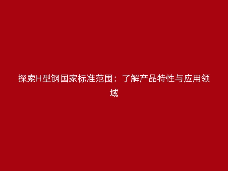 探索H型鋼國家標(biāo)準(zhǔn)范圍：了解產(chǎn)品特性與應(yīng)用領(lǐng)域