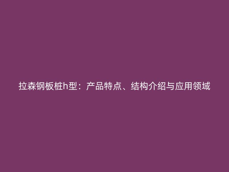 拉森鋼板樁h型：產(chǎn)品特點(diǎn)、結(jié)構(gòu)介紹與應(yīng)用領(lǐng)域