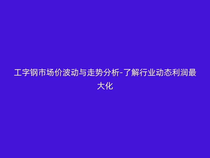 工字鋼市場(chǎng)價(jià)波動(dòng)與走勢(shì)分析-了解行業(yè)動(dòng)態(tài)利潤(rùn)最大化