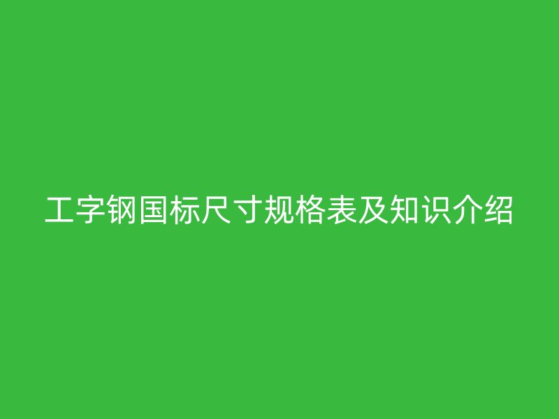 工字鋼國標(biāo)尺寸規(guī)格表及知識介紹