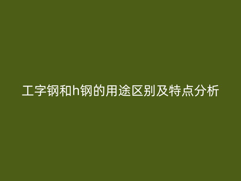 工字鋼和h鋼的用途區(qū)別及特點(diǎn)分析