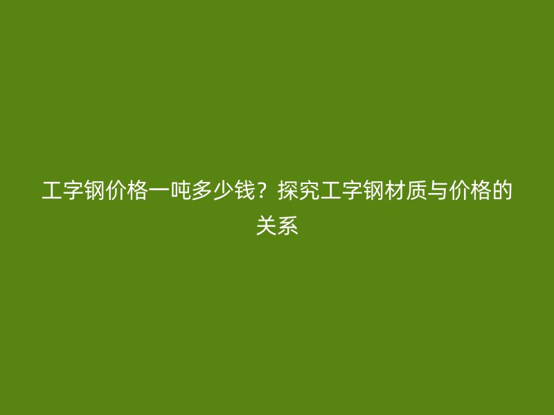 工字鋼價格一噸多少錢？探究工字鋼材質(zhì)與價格的關(guān)系
