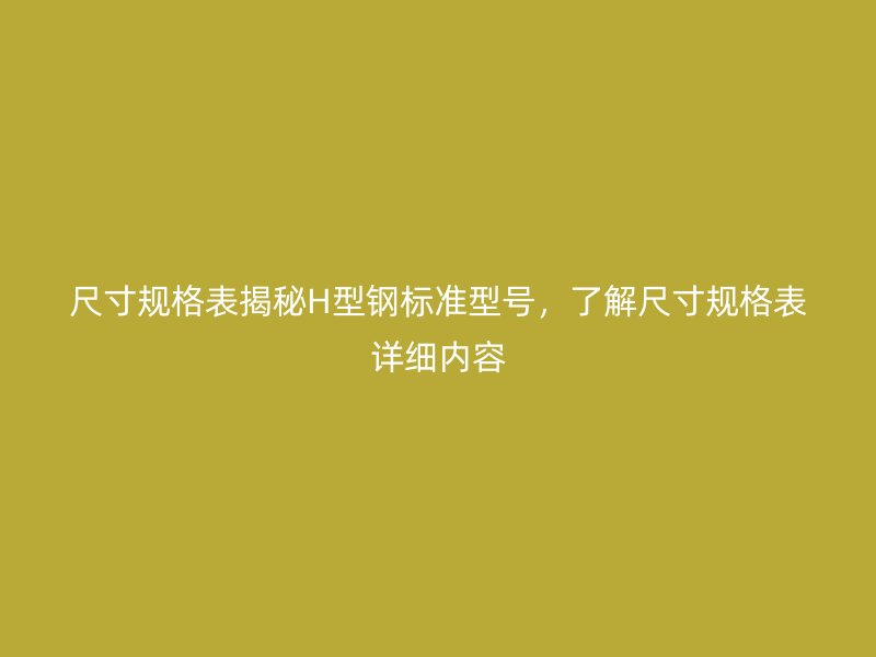 尺寸規(guī)格表揭秘H型鋼標(biāo)準(zhǔn)型號，了解尺寸規(guī)格表詳細內(nèi)容