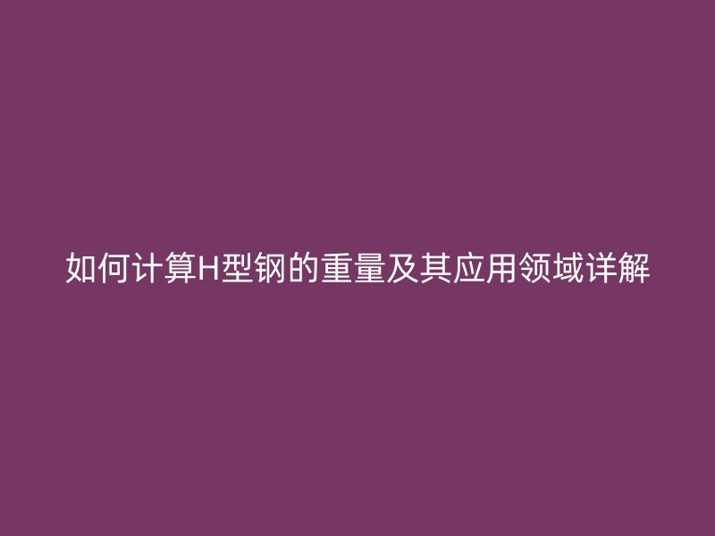 如何計算H型鋼的重量及其應(yīng)用領(lǐng)域詳解